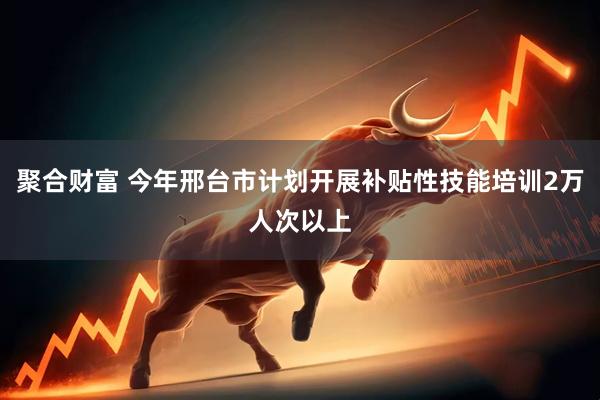 聚合财富 今年邢台市计划开展补贴性技能培训2万人次以上