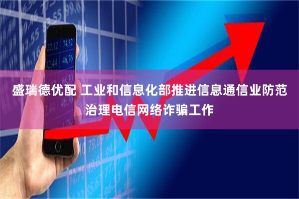 盛瑞德优配 工业和信息化部推进信息通信业防范治理电信网络诈骗工作