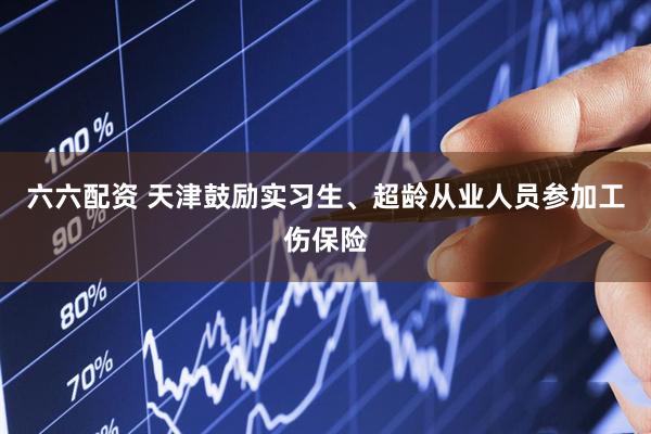 六六配资 天津鼓励实习生、超龄从业人员参加工伤保险