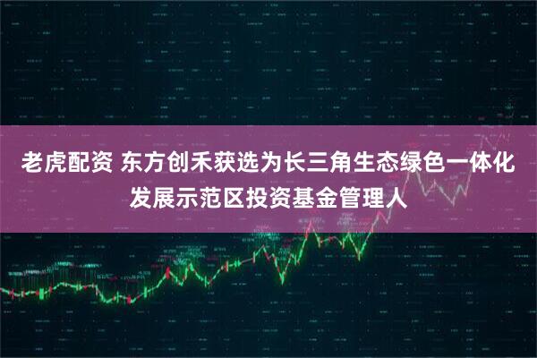 老虎配资 东方创禾获选为长三角生态绿色一体化发展示范区投资基金管理人