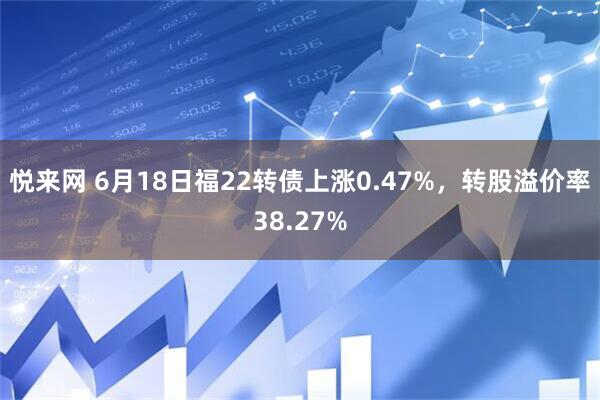 悦来网 6月18日福22转债上涨0.47%，转股溢价率38.27%