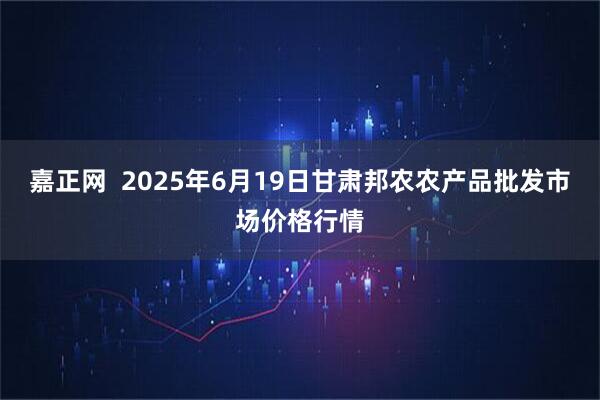 嘉正网  2025年6月19日甘肃邦农农产品批发市场价格行情