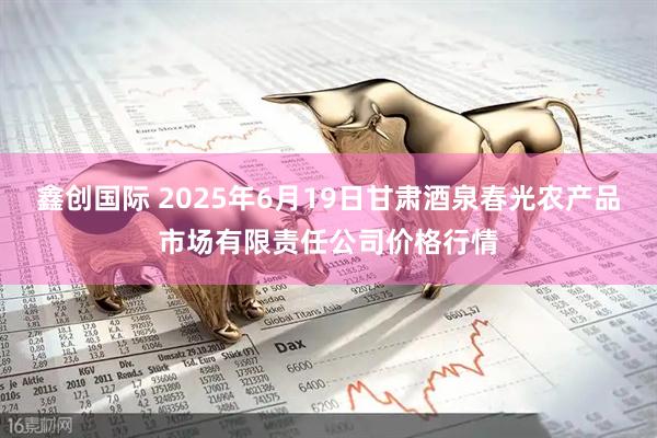 鑫创国际 2025年6月19日甘肃酒泉春光农产品市场有限责任公司价格行情