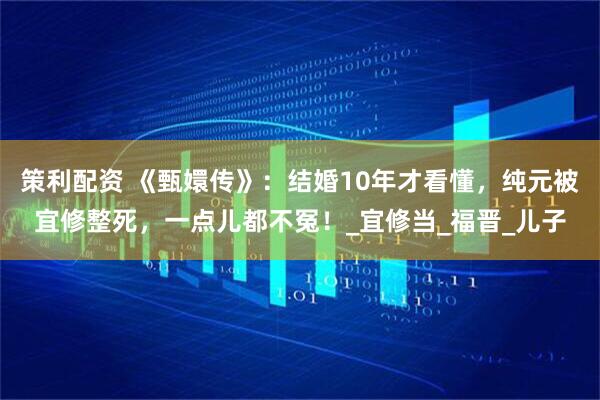 策利配资 《甄嬛传》：结婚10年才看懂，纯元被宜修整死，一点儿都不冤！_宜修当_福晋_儿子