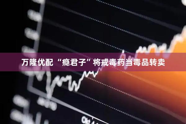 万隆优配 “瘾君子”将戒毒药当毒品转卖