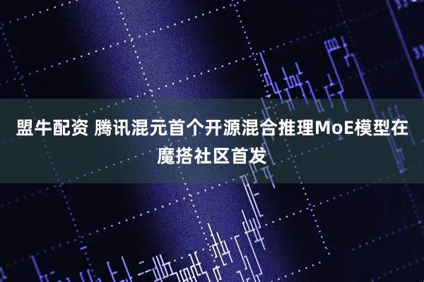 盟牛配资 腾讯混元首个开源混合推理MoE模型在魔搭社区首发