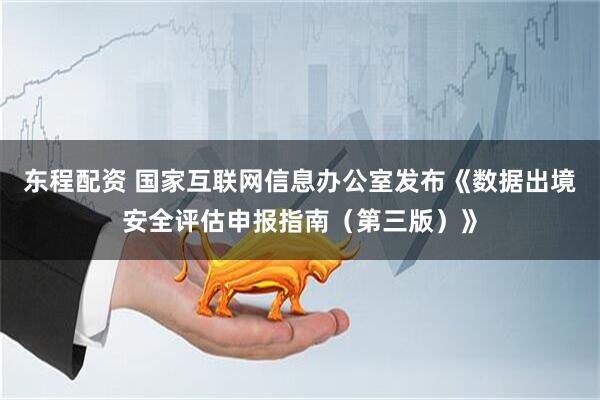 东程配资 国家互联网信息办公室发布《数据出境安全评估申报指南（第三版）》