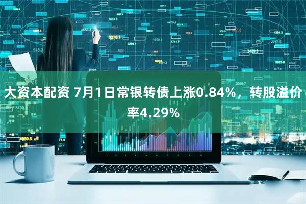 大资本配资 7月1日常银转债上涨0.84%，转股溢价率4.29%