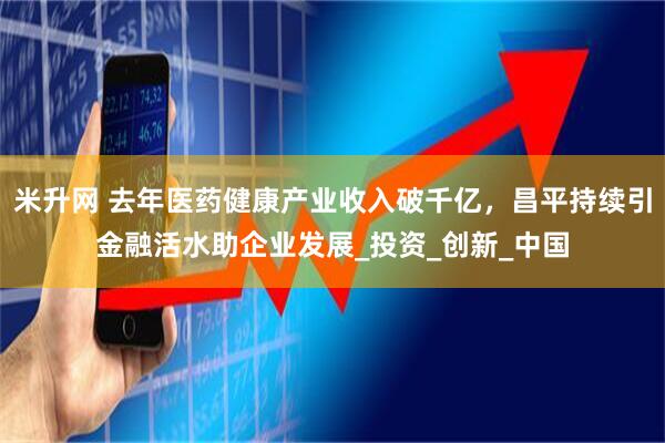 米升网 去年医药健康产业收入破千亿，昌平持续引金融活水助企业发展_投资_创新_中国