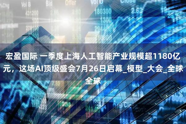 宏盈国际 一季度上海人工智能产业规模超1180亿元，这场AI顶级盛会7月26日启幕_模型_大会_全球