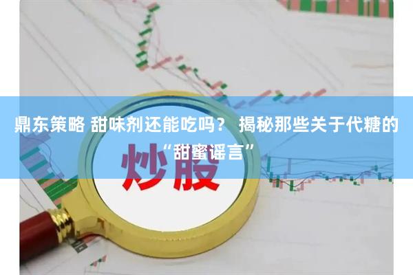 鼎东策略 甜味剂还能吃吗？ 揭秘那些关于代糖的“甜蜜谣言”