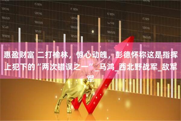 惠盈财富 二打榆林，惊心动魄，彭德怀称这是指挥上犯下的“两次错误之一”_马鸿_西北野战军_敌军