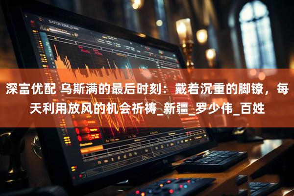 深富优配 乌斯满的最后时刻：戴着沉重的脚镣，每天利用放风的机会祈祷_新疆_罗少伟_百姓
