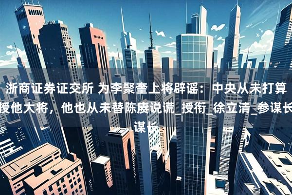 浙商证券证交所 为李聚奎上将辟谣：中央从未打算授他大将，他也从未替陈赓说谎_授衔_徐立清_参谋长