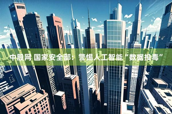 中股网 国家安全部：警惕人工智能“数据投毒”