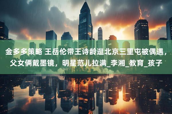 金多多策略 王岳伦带王诗龄逛北京三里屯被偶遇，父女俩戴墨镜，明星范儿拉满_李湘_教育_孩子