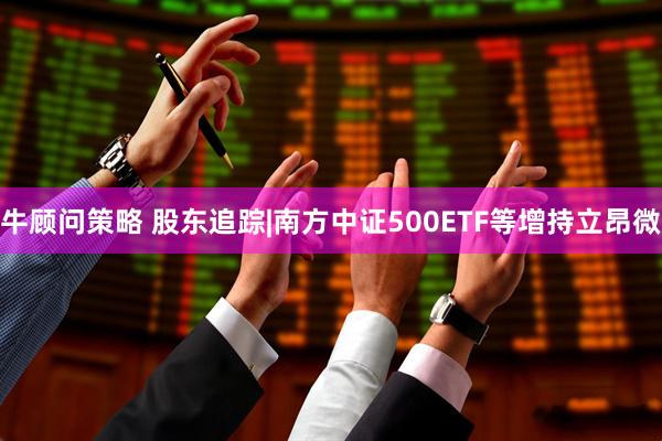牛顾问策略 股东追踪|南方中证500ETF等增持立昂微