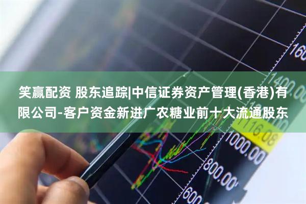 笑赢配资 股东追踪|中信证券资产管理(香港)有限公司-客户资金新进广农糖业前十大流通股东
