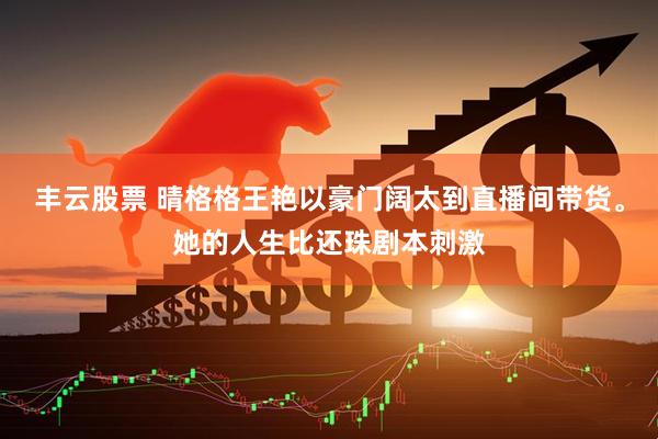 丰云股票 晴格格王艳以豪门阔太到直播间带货。她的人生比还珠剧本刺激