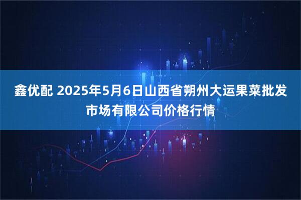 鑫优配 2025年5月6日山西省朔州大运果菜批发市场有限公司价格行情