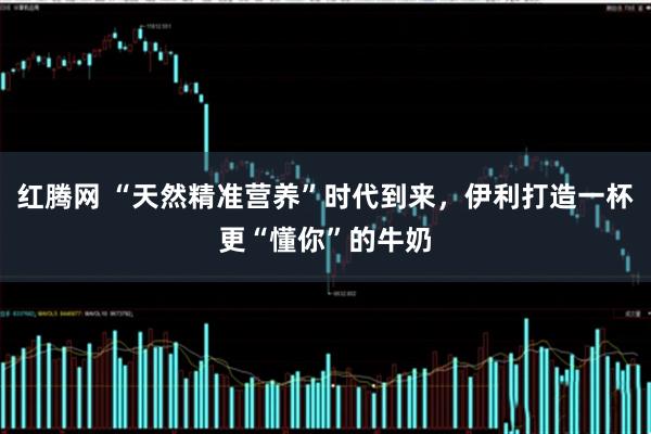 红腾网 “天然精准营养”时代到来，伊利打造一杯更“懂你”的牛奶