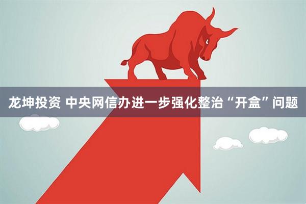 龙坤投资 中央网信办进一步强化整治“开盒”问题