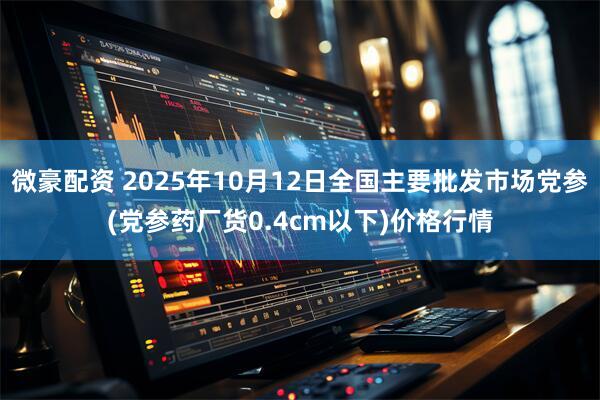 微豪配资 2025年10月12日全国主要批发市场党参(党参药厂货0.4cm以下)价格行情