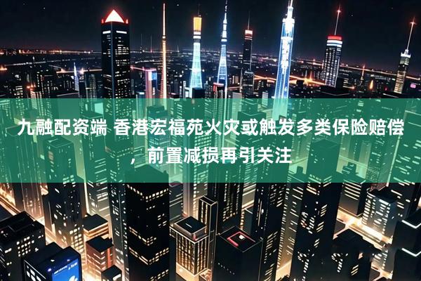 九融配资端 香港宏福苑火灾或触发多类保险赔偿，前置减损再引关注