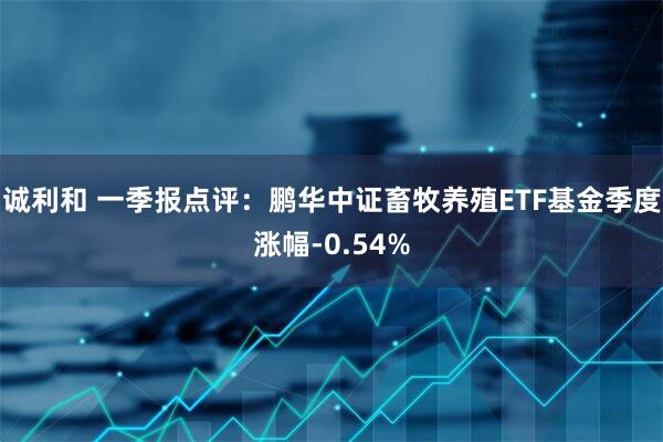 诚利和 一季报点评：鹏华中证畜牧养殖ETF基金季度涨幅-0.54%