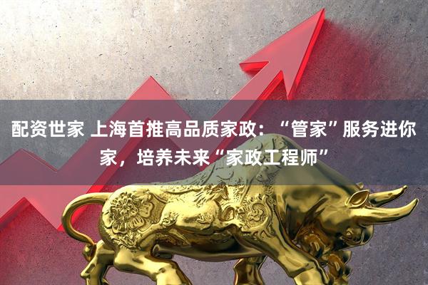 配资世家 上海首推高品质家政:“管家”服务进你家,培养未来“家政工程师”