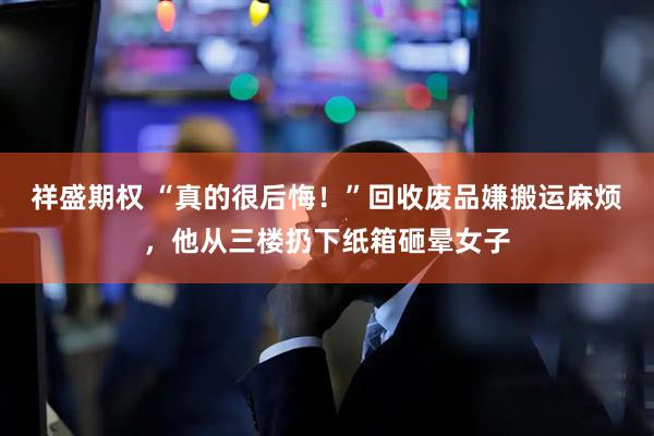 祥盛期权 “真的很后悔！”回收废品嫌搬运麻烦，他从三楼扔下纸箱砸晕女子