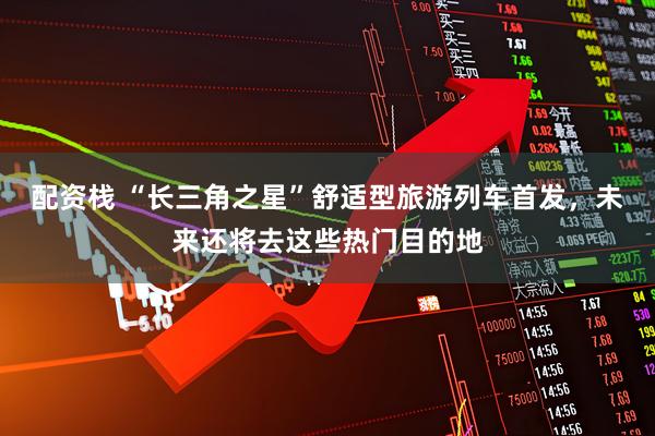 配资栈 “长三角之星”舒适型旅游列车首发，未来还将去这些热门目的地