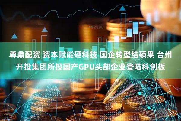 尊鼎配资 资本赋能硬科技 国企转型结硕果 台州开投集团所投国产GPU头部企业登陆科创板